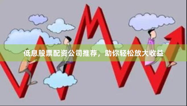 低息股票配资公司推荐，助你轻松放大收益