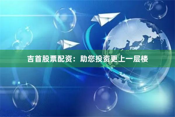 吉首股票配资：助您投资更上一层楼