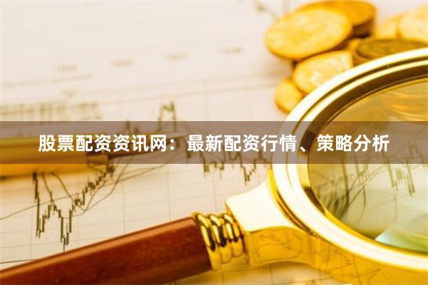 股票配资资讯网：最新配资行情、策略分析