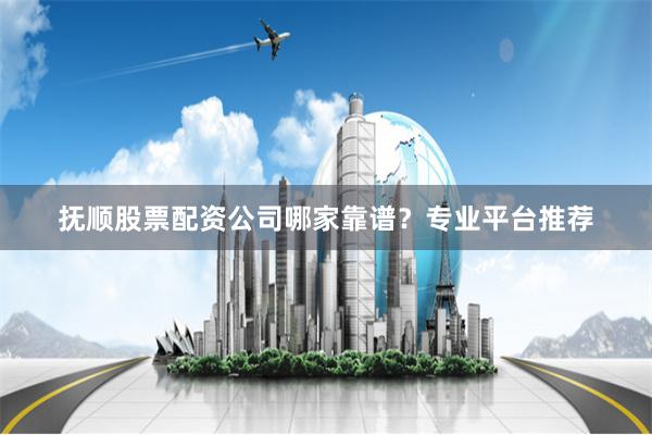 抚顺股票配资公司哪家靠谱？专业平台推荐