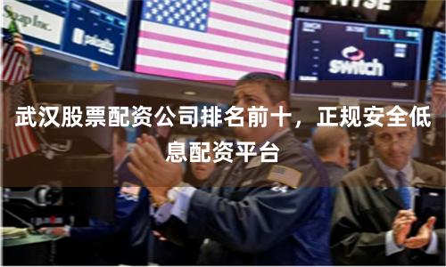 武汉股票配资公司排名前十，正规安全低息配资平台