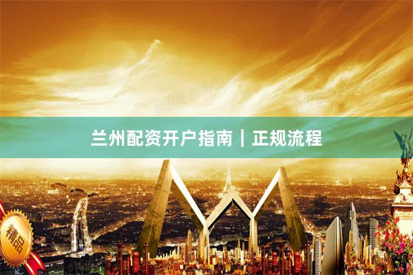 兰州配资开户指南｜正规流程