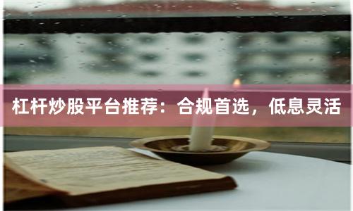 杠杆炒股平台推荐：合规首选，低息灵活